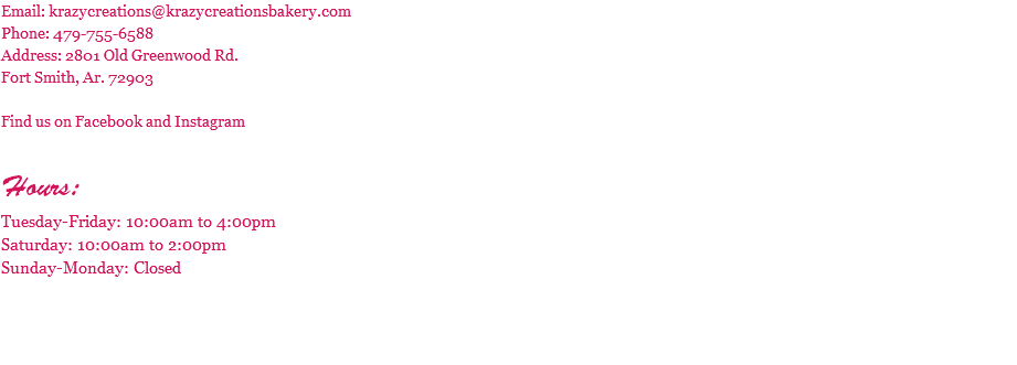 Email: krazycreations@krazycreationsbakery.com Phone: 479-755-6588 Address: 2801 Old Greenwood Rd. Fort Smith, Ar. 72903 Find us on Facebook and Instagram Hours: Tuesday-Friday: 10:00am to 4:00pm Saturday: 10:00am to 2:00pm Sunday-Monday: Closed 